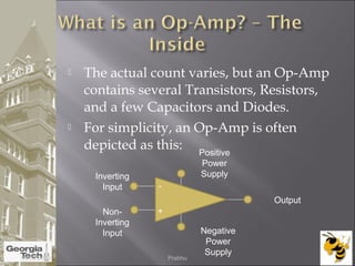  The actual count varies, but an Op-Amp
contains several Transistors, Resistors,
and a few Capacitors and Diodes.
 For simplicity, an Op-Amp is often
depicted as this:
Non-
Inverting
Input
Inverting
Input
Positive
Power
Supply
Negative
Power
Supply
Output
-
+
04/02/2015 Prabhu
 
