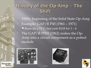  1960s: beginning of the Solid State Op-Amp
 Example: GAP/R P45 (1961 – 1971)
 Runs on ± 15 V, but costs $118 for 1 – 4
 The GAP/R PP65 (1962) makes the Op-
Amp into a circuit component as a potted
module
04/02/2015 Prabhu
 