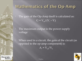  The gain of the Op-Amp itself is calculated as:
G = Vout/(V+ – V-)
 The maximum output is the power supply
voltage
 When used in a circuit, the gain of the circuit (as
opposed to the op-amp component) is:
Av = Vout/Vin
04/02/2015 Prabhu
 