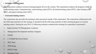 • In-house training center
The corporation conducts in-house training program all over the country. The corporation conducts the program at their in-
house training center. Corporation has, zonal training center (ZTC), divisional training center (DTC), sales training center
(STC), and agent training center (ATC).
• External training centers
The corporation also provides the training to their personnel outside of the corporation. The corporation collaborated with
the following institution for the training. It attached with the following institutes in their training program as external
training centers. During the year 2012-13 following institutes conducted the training for corporation’s personnel's.
1. Indian Institute Of Management, Lucknow.
2. Management Development Institute, Gurgaon.
3. IAIFM
4. L I Global Services (Limra)
5. IIST, Pune
6. TMI Group
7. DATA Comp
8. Insurance Guru
 