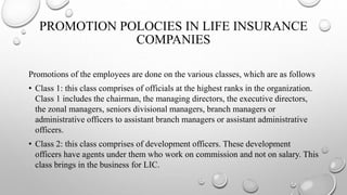 PROMOTION POLOCIES IN LIFE INSURANCE
COMPANIES
Promotions of the employees are done on the various classes, which are as follows
• Class 1: this class comprises of officials at the highest ranks in the organization.
Class 1 includes the chairman, the managing directors, the executive directors,
the zonal managers, seniors divisional managers, branch managers or
administrative officers to assistant branch managers or assistant administrative
officers.
• Class 2: this class comprises of development officers. These development
officers have agents under them who work on commission and not on salary. This
class brings in the business for LIC.
 