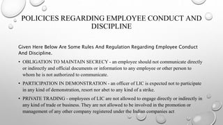 POLICICES REGARDING EMPLOYEE CONDUCT AND
DISCIPLINE
Given Here Below Are Some Rules And Regulation Regarding Employee Conduct
And Discipline.
• OBLIGATION TO MAINTAIN SECRECY - an employee should not communicate directly
or indirectly and official documents or information to any employee or other person to
whom he is not authorized to communicate.
• PARTICIPATION IN DEMONSTRATION - an officer of LIC is expected not to participate
in any kind of demonstration, resort nor abet to any kind of a strike.
• PRIVATE TRADING - employees of LIC are not allowed to engage directly or indirectly in
any kind of trade or business. They are not allowed to be involved in the promotion or
management of any other company registered under the Indian companies act
 