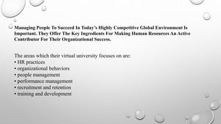 Managing People To Succeed In Today’s Highly Competitive Global Environment Is
Important. They Offer The Key Ingredients For Making Human Resources An Active
Contributor For Their Organizational Success.
The areas which their virtual university focuses on are:
• HR practices
• organizational behaviors
• people management
• performance management
• recruitment and retention
• training and development
 