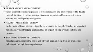 • PERFORMANCE MANAGEMENT
future-oriented continuous process to which managers and employees need to devote
time, all the time. It encompasses performance appraisal, self-assessment, reward
systems and total quality management.
• RECRUITMENT & RETENTION
the key area of focus here is getting the right person for the job. This has an important
part in achieving strategic goals and has an impact on employment stability and
turnover.
• TRAINING AND DEVELOPMENT
provides an insight into the how's and whys of training, right from an employee's
induction to his exit in an organization
 
