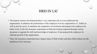 HRD IN LIC
• The human resource development plays a very important role in every public/private
organization. It enhances the performance of the employee of every organization i.E., Public as
well as private sector. It maintains the competitive environment and prepares the employee for
better work. In the life insurance corporation of India the training imparted through various
programs to upgrade the skill and knowledge of employee. It has prepared the employee for
alternate growth of the organization.
• Thus, life insurance corporation has a largest chain of field worker and these field workers are the
backbone of lic's business.
 