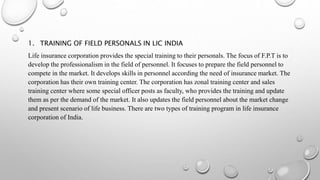 1. TRAINING OF FIELD PERSONALS IN LIC INDIA
Life insurance corporation provides the special training to their personals. The focus of F.P.T is to
develop the professionalism in the field of personnel. It focuses to prepare the field personnel to
compete in the market. It develops skills in personnel according the need of insurance market. The
corporation has their own training center. The corporation has zonal training center and sales
training center where some special officer posts as faculty, who provides the training and update
them as per the demand of the market. It also updates the field personnel about the market change
and present scenario of life business. There are two types of training program in life insurance
corporation of India.
 