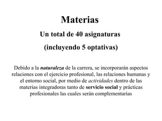 Materias
Un total de 40 asignaturas
(incluyendo 5 optativas)
Debido a la naturaleza de la carrera, se incorporarán aspectos
relaciones con el ejercicio profesional, las relaciones humanas y
el entorno social, por medio de actividades dentro de las
materias integradoras tanto de servicio social y prácticas
profesionales las cuales serán complementarias
 