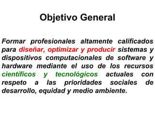 Objetivo General
 
Formar profesionales altamente calificados
para diseñar, optimizar y producir sistemas y
dispositivos computacionales de software y
hardware mediante el uso de los recursos
científicos y tecnológicos actuales con
respeto a las prioridades sociales de
desarrollo, equidad y medio ambiente. 
 