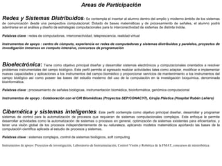 Areas de Participación
Redes y Sistemas Distribuidos: Se contempla el insertar al alumno dentro del amplio y moderno ámbito de los sistemas 
de  comunicación  desde  una  perspectiva  computacional.  Dotado  de  bases  matemáticas  y  de  procesamiento  de  señales,  el  alumno  podrá 
adentrarse en el análisis y diseño de estrategias computacionales para la interconectividad de sistemas de distinta índole.
Palabras clave : redes de computadoras, interconectividad, teleprescencia, realidad virtual
Instrumentos de apoyo : centro de cómputo, experiencia en redes de computadoras y sistemas distribuidos y paralelos, proyectos de
investigación inmersos en computo intensivo, concursos de programación
Bioelectrónica: Tiene como objetivo principal diseñar y desarrollar sistemas electrónicos y computacionales orientados a resolver 
problemas instrumentales del campo biológico. Este perfil permite al egresado realizar actividades tales como adaptar, modificar e implementar 
nuevas capacidades y aplicaciones a los instrumentos del campo biomédico y proporcionar servicios de mantenimiento a los instrumentos del 
campo  biológico  así  como  poseer  las  bases  del  estudio  moderno  del  uso  de  la  computación  en  la  investigación  bioquímica,  denominada 
bioinformática.
Palabras clave : procesamiento de señales biológicas, instrumentación biomédica, bioinformática, genómica computacional
Instrumentos de apoyo : Colaboración con el CIR Biomédicas (Proyectos SEP/CONACYT), Cirujía Plástica (Hospital Rubén Leñero)
Cibernética y sistemas inteligentes: Este perfil contempla como objetivo principal diseñar, desarrollar y programar 
sistemas  de  control  para  la  automatización  de  procesos  que  requieran  de  sistemas  computacionales  complejos.  Este  enfoque  le  permite 
desarrollar actividades como la automatización de sistemas o procesos en general, optimización de sistemas existentes para eficientarlos, y 
tener  una  visión  global  de  los  procesos  independientemente  de  su  naturaleza,  aplicando  modelos  matemáticos  aportando  las  bases  de  la 
computación científica aplicada al estudio de procesos y sistemas.
Palabras clave : sistemas complejos, control de sistemas biológicos, soft computing
Instrumentos de apoyo: Proyectos de investigación, Laboratorio de Instrumnetación, Control Visión y Robótica de la FMAT, concursos de minirobótica
 