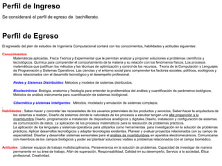 Perfil de Ingreso
 
Se considerará el perfil de egreso de  bachillerato.
 
Perfil de Egreso
 
El egresado del plan de estudios de Ingeniería Computacional contará con los conocimientos, habilidades y actitudes siguientes:
Conocimientos
Matemáticas aplicadas, Física Teórica y Experimental que le permitan analizar y proponer soluciones a problemas científicos y 
tecnológicos. Química para comprender el comportamiento de la materia y su relación con los fenómenos físicos. Los procesos 
matemáticos que justifican los métodos y las técnicas de optimización y control de los recursos.  Teoría de la Computación y Lenguajes 
de Programación y Sistemas Operativos. Las ciencias y el entorno social para comprender los factores sociales, políticos, ecológicos y 
éticos relacionados con el desarrollo tecnológico y el desempeño profesional.
 
Redes y Sistemas Distribuidos: Métodos y modelos de sistemas distribuidos.
 
Bioelectrónica: Biología, anatomía y fisiología para entender la problemática del análisis y cuantificación de parámetros biológicos.
Métodos de análisis instrumenta para cuantificación de sistemas biológicosl.
 
Cibernética y sistemas inteligentes:  Métodos, modelado y emulación de sistemas complejos.
. 
Habilidades : Saber-hacer y concretar las necesidades de los usuarios potenciales de los productos y servicios, Saber-hacer la arquitectura de 
los sistemas a realizar, Diseño de sistemas dónde la naturaleza de los procesos a estudiar tengan una alta propención a la 
incertidumbre.Diseño, programación e instalación de dispositivos analógicos y digitales.Diseño, instalación y configuración de sistemas 
de comunicación de datos. La aplicación de los procesos matemáticos para la resolución de problemas prácticos.
La aplicación de los lenguajes y sistemas operativos para utilizarlos como herramientas  para investigación en la solución de problemas 
prácticos. Aplicar desarrollos tecnológicos y adaptar tecnologías existentes. Planear y evaluar proyectos relacionados con su campo de 
especialidad. Diseñar y desarrollar sistemas sensoriales para el análisis de incertidumbres en aparatos electromecánicos. Comunicarse 
con miembros de los campos biológicos y poder así plantear soluciones viables a problemas relacionados con el campo biomédico. 
Actitudes : Liderear equipos de trabajo multidisciplinarios, Perseverancia en la solución de problemas, Capacidad de investigar de manera 
permanente en su área de trabajo, Afán de superación, Responsabilidad, Calidad en su desempeño, Servicio a la sociedad, Ética 
profesional, Creatividad.
 