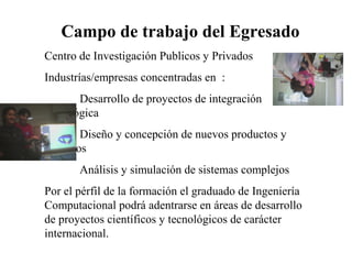Campo de trabajo del Egresado
Centro de Investigación Publicos y Privados
Industrías/empresas concentradas en :
Desarrollo de proyectos de integración
tecnológica
Diseño y concepción de nuevos productos y
servicios
Análisis y simulación de sistemas complejos
Por el pérfil de la formación el graduado de Ingeniería
Computacional podrá adentrarse en áreas de desarrollo
de proyectos científicos y tecnológicos de carácter
internacional.
 