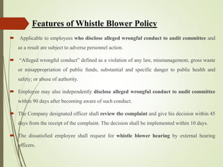  Applicable to employees who disclose alleged wrongful conduct to audit committee and
as a result are subject to adverse personnel action.
 “Alleged wrongful conduct” defined as a violation of any law, mismanagement, gross waste
or misappropriation of public funds, substantial and specific danger to public health and
safety; or abuse of authority.
 Employee may also independently disclose alleged wrongful conduct to audit committee
within 90 days after becoming aware of such conduct.
 The Company designated officer shall review the complaint and give his decision within 45
days from the receipt of the complaint. The decision shall be implemented within 10 days.
 The dissatisfied employee shall request for whistle blower hearing by external hearing
officers.
Features of Whistle Blower Policy
 