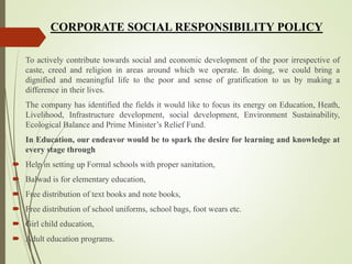 To actively contribute towards social and economic development of the poor irrespective of
caste, creed and religion in areas around which we operate. In doing, we could bring a
dignified and meaningful life to the poor and sense of gratification to us by making a
difference in their lives.
The company has identified the fields it would like to focus its energy on Education, Heath,
Livelihood, Infrastructure development, social development, Environment Sustainability,
Ecological Balance and Prime Minister’s Relief Fund.
In Education, our endeavor would be to spark the desire for learning and knowledge at
every stage through
 Help in setting up Formal schools with proper sanitation,
 Balwad is for elementary education,
 Free distribution of text books and note books,
 Free distribution of school uniforms, school bags, foot wears etc.
 Girl child education,
 Adult education programs.
CORPORATE SOCIAL RESPONSIBILITY POLICY
 