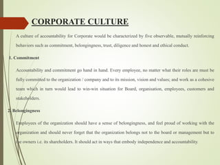 CORPORATE CULTURE
A culture of accountability for Corporate would be characterized by five observable, mutually reinforcing
behaviors such as commitment, belongingness, trust, diligence and honest and ethical conduct.
1. Commitment
Accountability and commitment go hand in hand. Every employee, no matter what their roles are must be
fully committed to the organization / company and to its mission, vision and values; and work as a cohesive
team which in turn would lead to win-win situation for Board, organisation, employees, customers and
stakeholders.
2. Belongingness
Employees of the organization should have a sense of belongingness, and feel proud of working with the
organization and should never forget that the organization belongs not to the board or management but to
the owners i.e. its shareholders. It should act in ways that embody independence and accountability.
 