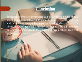 Conclusion
Successful corporate governance can be achieved by adopting a
set of principles that depends upon, honesty, generosity, justice
and the manner in which companies conduct their affairs. The
virtue ethics of generosity, justice and honesty are all important
in today’s business due to the challenges organizations face with
growing globalization.
 