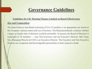Governance Guidelines
Guidelines for LIC Housing Finance Limited on Board Effectiveness
Size and Composition:
The Board believes that Board consisting of 8 to 12 members is an appropriate size based on
the Company’s present nature and size of business. The Board periodically evaluates whether
a larger or smaller slate of directors would be preferable. At present, the Board of Directors is
comprised of 10 members — nine Non-Executive and one Executive Director. Shri Vinay
Sah, Managing Director & CEO is an Executive Director. The Executive and Non-Executive
Directors are competent and knowledgeable personalities in their respective fields.
 
