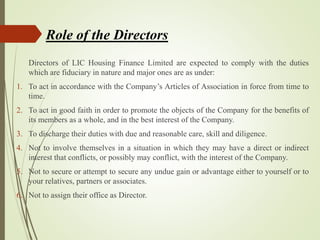 Directors of LIC Housing Finance Limited are expected to comply with the duties
which are fiduciary in nature and major ones are as under:
1. To act in accordance with the Company’s Articles of Association in force from time to
time.
2. To act in good faith in order to promote the objects of the Company for the benefits of
its members as a whole, and in the best interest of the Company.
3. To discharge their duties with due and reasonable care, skill and diligence.
4. Not to involve themselves in a situation in which they may have a direct or indirect
interest that conflicts, or possibly may conflict, with the interest of the Company.
5. Not to secure or attempt to secure any undue gain or advantage either to yourself or to
your relatives, partners or associates.
6. Not to assign their office as Director.
Role of the Directors
 