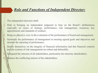Role and Functions of Independent Director:
The independent directors shall:
1. Help in bringing an independent judgment to bear on the Board’s deliberations
especially on issues of strategy, performance, risk management, resources, key
appointments and standards of conduct;
2. Bring an objective view in the evaluation of the performance of board and management;
3. Scrutinize the performance of management in meeting agreed goals and objectives and
monitor the reporting of performance;
4. Satisfy themselves on the integrity of financial information and that financial controls
and the systems of risk management are robust and defensible;
5. Safeguard the interests of all stakeholders, particularly the minority shareholders;
6. Balance the conflicting interest of the stakeholders;
 