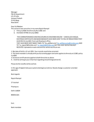 Manager
P& GS Department
LIC of India
JeewanPrakash
25 KG Marg
NewDelhi
Dear Sir/Madam.
Thisconcernstwo annuitiesinmyname RajeshRampal
a. Policyno4034 AndAnnuityNo11382 and
b. AndGSCA 47748 Annuity10463
THIS CORRESPONDENCEANDENCLOSURESAS DESCRIBED BELOW – CANCELLED CHEQUE,
EXISTENCECERTIFICATE ANDBANKMANDATEHAVE BEEN SENT TO YOU BY RREGISTERED POST
ALSOON 16 July2021 fromLodi Roadpost office.
THEY HAVEBEEN SENT MANY TIMES TO "bo_g103annuity"bo_g103annuity@licindia.com AND
TO "nz_ippcell@licindia.com" nz_ippcell@licindia.com BUTYOU KEEP REPEATINGNOT
RECEIVED.Uploadedonwebnow and the whole worldcansee.
1. My date of birthis13 oct 1955. Your records needtobe corrected.
2. The bankmandate is alreadywithyoubutsendingagainandsame appliestoAnnuityno11382 policy
no 4034.
3. Existence certificatealsoappliestobothAnnuitiesas above.
4.. I shall be writingtoyour ChairmanregardingstreamliningworkatLIC.
Please dothe needful atthe earliest.
In thisage of digital Indiayoursystemsbelongtoanold era.Needschange a customer-oriented
approach.
Bestregards
RajeshRampal
57 Vaishali
Pitampura
Delhi 110034
8920311321
Encl.
Bank mandate
 