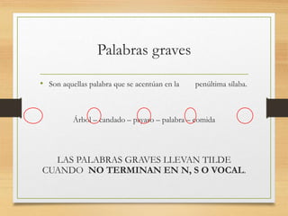 Palabras graves
• Son aquellas palabra que se acentúan en la penúltima sílaba.
Árbol – candado – payaso – palabra – comida
LAS PALABRAS GRAVES LLEVAN TILDE
CUANDO NO TERMINAN EN N, S O VOCAL.
 