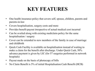 KEY FEATURES
• One health insurance policy that covers self, spouse, children, parents and
parents-in-law
• Covers hospitalisation, surgery costs and more
• Provides benefit payout irrespective of actual medical cost incurred
• Can be availed along with existing mediclaim policy for the same
hospitalisation / surgery
• Cover can be extended to new members of the family in case of marriage
and childbirth
• Quick Cash Facility is available on hospitalisation instead of waiting to
make a claim for the benefit after discharge. Under Quick Cash, 50%
advance payment is given by LIC (for 57 surgeries performed in network
hospitals)
• Payout made on the basis of photocopy of bills
• No Claim Benefit is 5% of initial Hospitalisation Cash Benefit (HCB)
 