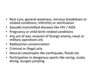 • Rest cure, general weakness, nervous breakdown or
related conditions, infertility or sterilisation
• Sexually transmitted diseases like HIV / AIDS
• Pregnancy or child-birth related conditions
• Any act of war, invasion of foreign enemy, naval or
military operations etc
• Radioactive contamination
• Criminal or illegal acts
• Natural catastrophe like earthquake, floods etc
• Participation in dangerous sports like racing, scuba
diving, bungee jumping​
 