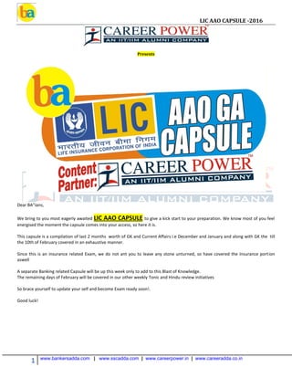 LIC AAO CAPSULE -2016
1 www.bankersadda.com | www.sscadda.com | www.careerpower.in | www.careeradda.co.in
Presents
Dear BA"ians,
We bring to you most eagerly awaited LIC AAO CAPSULE to give a kick start to your preparation. We know most of you feel
energised the moment the capsule comes into your access, so here it is.
This capsule is a compilation of last 2 months worth of GK and Current Affairs i.e December and January and along with GK the till
the 10th of February covered in an exhaustive manner.
Since this is an insurance related Exam, we do not ant you to leave any stone unturned, so have covered the Insurance portion
aswell
A separate Banking related Capsule will be up this week only to add to this Blast of Knowledge.
The remaining days of February will be covered in our other weekly Tonic and Hindu review initiatives
So brace yourself to update your self and become Exam ready soon!.
Good luck!
 