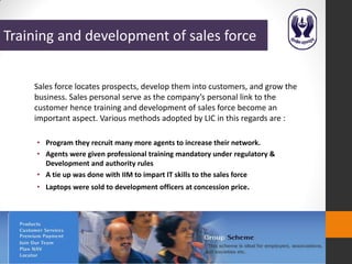 Training and development of sales force


    Sales force locates prospects, develop them into customers, and grow the
    business. Sales personal serve as the company’s personal link to the
    customer hence training and development of sales force become an
    important aspect. Various methods adopted by LIC in this regards are :

     • Program they recruit many more agents to increase their network.
     • Agents were given professional training mandatory under regulatory &
       Development and authority rules
     • A tie up was done with IIM to impart IT skills to the sales force
     • Laptops were sold to development officers at concession price.
 