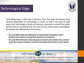 Technological Edge

   Technology plays a vital role in business. Over the years businesses have
   become dependent on technology so much so that if we were to take
   away that technology virtually all business operations around the globe
   would come to a grinding halt. this case LIC has used various technologies
   to improve the effectiveness of business.

   • LIC used WAN (wide Area Network) to interconnect its branches which
     facilitate the customers to pay their premium at any branch.
   • LIC used IVRS (Interactive Voice Responsive System) that enables the customer
     to get their query resolved in real time and obtain information on their policy.
 