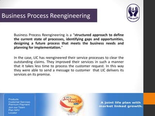 Business Process Reengineering

    Business Process Reengineering is a “structured approach to define
    the current state of processes, identifying gaps and opportunities,
    designing a future process that meets the business needs and
    planning for implementation.”

    In the case, LIC has reengineered their service processes to clear the
    outstanding claims. They improved their services in such a manner
    that it takes less time to process the customer request. In this way
    they were able to send a message to customer that LIC delivers its
    services on its promise.
 