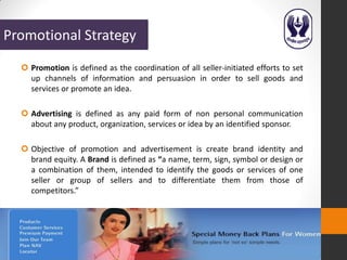 Promotional Strategy
   Promotion is defined as the coordination of all seller-initiated efforts to set
    up channels of information and persuasion in order to sell goods and
    services or promote an idea.

   Advertising is defined as any paid form of non personal communication
    about any product, organization, services or idea by an identified sponsor.

   Objective of promotion and advertisement is create brand identity and
    brand equity. A Brand is defined as “a name, term, sign, symbol or design or
    a combination of them, intended to identify the goods or services of one
    seller or group of sellers and to differentiate them from those of
    competitors.”
 