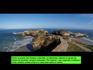 Entre as praias dos Castros e das Illas, ou Seborollo, atópase un grupo de
illotes de tamaños variados chamados “Os Castros”, que, segundo a tradición
local, estaban unidos entre sí e sobre eles había un castro.
 