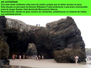 AS CATEDRAIS
Con este nome coñécese unha zona de cantís e praias que só teñen acceso na seca.
Está situada na parroquia da Devesa (Ribadeo).Tradicionalmente a esta praia chamóuselle
praia de Augas Santas. Está declarada Monumento Natural.
Recentemente, debido ao gran número de visistantes, estableceuse un sistema de visitas
con solicitude previa.
 