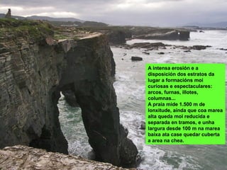 A intensa erosión e a
disposición dos estratos da
lugar a formacións moi
curiosas e espectaculares:
arcos, furnas, illotes,
columnas...
A praia mide 1.500 m de
lonxitude, aínda que coa marea
alta queda moi reducida e
separada en tramos, e unha
largura desde 100 m na marea
baixa ata case quedar cuberta
a area na chea.
 