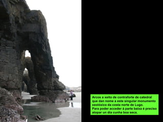 Arcos a xeito de contraforte de catedral
que dan nome a este singular monumento
xeolóxico da costa norte de Lugo.
Para poder acceder á parte baixa é preciso
atopar un día cunha boa seca.
 