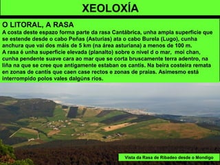 XEOLOXÍA
O LITORAL, A RASA
A costa deste espazo forma parte da rasa Cantábrica, unha ampla superficie que
se estende desde o cabo Peñas (Asturias) ata o cabo Burela (Lugo), cunha
anchura que vai dos máis de 5 km (na área asturiana) a menos de 100 m.
A rasa é unha superficie elevada (planalto) sobre o nivel d o mar, moi chan,
cunha pendente suave cara ao mar que se corta bruscamente terra adentro, na
liña na que se cree que antigamente estaban os cantís. Na beira costeira remata
en zonas de cantís que caen case rectos e zonas de praias. Asimesmo está
interrompido polos vales dalgúns ríos.
Vista da Rasa de Ribadeo desde o Mondigo
 