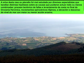 A orixe desta rasa ou planalto foi moi estudada por diversos especialistas que
barallan distintas hipóteses sobre as causas que puideron actuar máis ou menos
combinadas: proceso tectónico de fallas e levantamento da costa no final da
Oroxenia Hercínica, movementos epiroxénicos Alpinos, e elevación e descenso
do nivel do mar con maior ou menor acción erosiva.
 