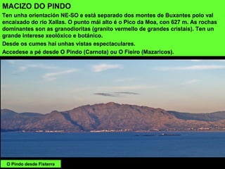 MACIZO DO PINDO
Ten unha orientación NE-SO e está separado dos montes de Buxantes polo val
encaixado do río Xallas. O punto mái alto é o Pico da Moa, con 627 m. As rochas
dominantes son as granodioritas (granito vermello de grandes cristais). Ten un
grande interese xeolóxico e botánico.
Desde os cumes hai unhas vistas espectaculares.
Accedese a pé desde O Pindo (Carnota) ou O Fieiro (Mazaricos).
O Pindo desde Fisterra
 
