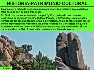 O Pindo
HISTORIA-PATRIMONIO CULTURAL
A zona estivo habitada desde tempos moi antigos (os vestixios arqueolóxicos
máis antigos son de hai 6.000 anos).
No Pindo hai restos arqueolóxicos e petróglifos, restos de tres castelos
destruídos na revolta irmandiña (A Moa, Penafiel e O Pedrullo), unha capela e
numerosas lendas que fan referencia á prehistoria. Ao pé da Moa existen restos
dunha explotación de wolframio. Ao pé do Pedrullo hai unha lagoa na que se
explotaron aluvións de estano. Hai numerosas covas que serviron de refuxio
durante a Guerra Civil. A cova máis destacada é a Casa da Xoana
 