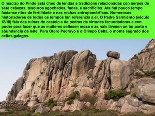 O macizo do Pindo está cheo de lendas e tradicións relacionadas con serpes de
sete cabezas, tesouros agochados, fadas, e sacrificios. Ata hai pouco tempo
facíanse ritos de fertilidade e nas rochas antropomórficas. Numerosos
historiadores de todos os tempos fan referencia a el. O Padre Sarmiento (século
XVIII) fala das ruínas do castelo e de pedras de virtudes fecundadoras e con
poder para facer que as mulleres collesen mozo e as nais tivesen un bo parto e
abundancia de leite. Para Otero Pedrayo é o Olimpo Celta, o monte sagrado dos
celtas galegos.
 