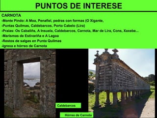 Hórreo de Carnota
PUNTOS DE INTERESE
CARNOTA
-Monte Pindo: A Moa, Penafiel, pedras con formas (O Xigante,
-Puntas Quilmas, Caldebarcos, Porto Cabelo (Lira)
-Praias: Os Cabaliñs, A Insuela, Caldebarcos, Carnota, Mar de Lira, Cons, Xaxebe...
-Marismas de Estivariña e A Lagoa
-Restos de salgas en Punta Quilmas
-Igrexa e hórreo de Carnota
Caldebarcos
 