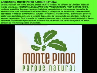 ASOCIACIÓN MONTE PINDO PARQUE NATURAL
Unha Asociación sen ánimo de lucro, creada en 2010, radicada no concello de Carnota e aberta ao
mundo enteiro, que PROMOVE A DECLARACIÓN DE PARQUE NATURAL PARA O MONTE PINDO,
mediante a recollida de apoios humanos, loxísticos e económicos, a promoción de campañas de
sensibilización coas problemáticas do Monte Pindo, a divulgación de información, a realización de
actividades formativas e informativas, culturais, recreativas, reivindicativas... dirixidas aos diversos
sectores da sociedade, asi como o fomento das accións de voluntariado para atender e mellorar os
espazos degradados. Todo o anterior co obxectivo tamén de lograr o progreso socioeconómico da súa
veciñanza xerando máis oportunidades económicas e de traballo que permitan aspirar a ter mellor
calidade de vida nunha paisaxe privilexiada.
 