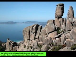 A erosión nos granitos do Pindo deu lugar a bolos, penedos,
paredes lisas e pías ou cacholas moi espectaculares.
 