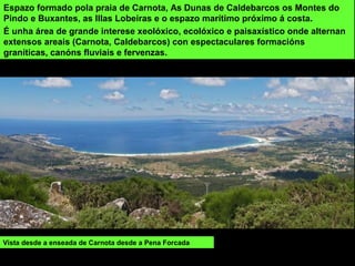 Espazo formado pola praia de Carnota, As Dunas de Caldebarcos os Montes do
Pindo e Buxantes, as Illas Lobeiras e o espazo marítimo próximo á costa.
É unha área de grande interese xeolóxico, ecolóxico e paisaxístico onde alternan
extensos areais (Carnota, Caldebarcos) con espectaculares formacións
graníticas, canóns fluviais e fervenzas.
Vista desde a enseada de Carnota desde a Pena Forcada
 