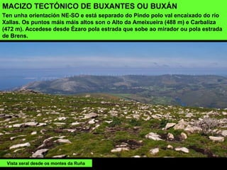 MACIZO TECTÓNICO DE BUXANTES OU BUXÁN
Ten unha orientación NE-SO e está separado do Pindo polo val encaixado do río
Xallas. Os puntos máis máis altos son o Alto da Ameixueira (488 m) e Carbaliza
(472 m). Accedese desde Ézaro pola estrada que sobe ao mirador ou pola estrada
de Brens.
Vista xeral desde os montes da Ruña
 