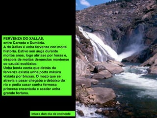 FERVENZA DO XALLAS,
entre Carnota e Dumbría.
A do Xallas é unha fervenza con moita
historia. Estivo sen auga durante
moitos anos, logo abríase por horas e,
despois de moitas denuncias mantense
co caudal ecolóxico.
Unha lenda conta que detrás da
fervenza existía unha porta máxica
vixiada por bruxas. O mozo que se
atrevía a pasar chegaba a debaixo do
río e podía casar cunha fermosa
princesa encantada e acadar unha
grande fortuna.
Imaxe dun día de enchente
 