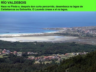 RÍO VALDEBOIS
Nace no Pindo e, despois dun curto percorrido, desemboca na lagoa de
Caldebarcos ou Estivariña. O Louredo únese a el na lagoa.
 