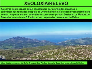 XEOLOXÍA/RELEVO
As serras deste espazo están constituídas por granitoides alcalinos e
calcoalcalinos formadas despois da Oroxenia Hercínica e caen bruscamente cara
ao mar. Na parte alta son amesetadas con cumes planos. Destacan os Montes do
Buxantes ao norte e o O Pindo, ao sur, separadas polo canón do Xallas.
Vista desde os montes da Ruña. Á esquerda o Pindo e á dereita Buxantes, separados polo Xallas.
 