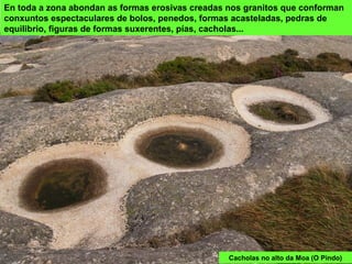 Cacholas no alto da Moa (O Pindo)
En toda a zona abondan as formas erosivas creadas nos granitos que conforman
conxuntos espectaculares de bolos, penedos, formas acasteladas, pedras de
equilibrio, figuras de formas suxerentes, pías, cacholas...
 
