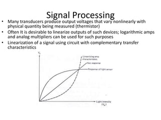 Signal Processing
• Many transducers produce output voltages that vary nonlinearly with
physical quantity being measured (thermistor)
• Often It is desirable to linearize outputs of such devices; logarithmic amps
and analog multipliers can be used for such purposes
• Linearization of a signal using circuit with complementary transfer
characteristics
 
